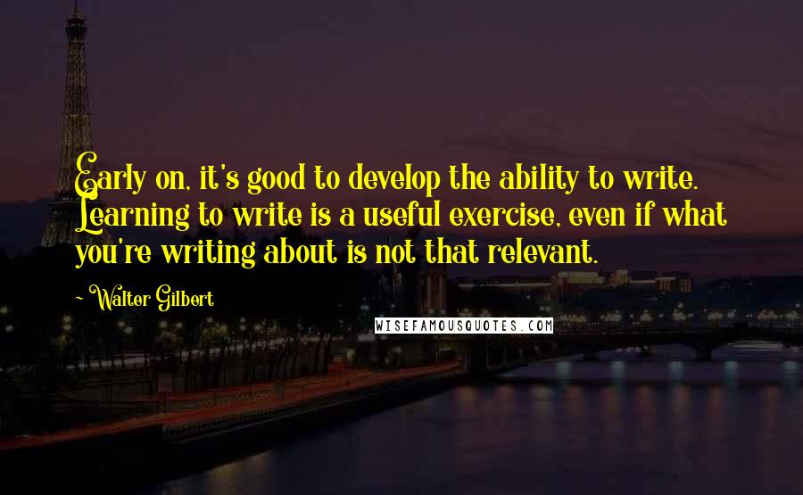 Walter Gilbert quotes: Early on, it's good to develop the ability to write. Learning to write is a useful exercise, even if what you're writing about is not that relevant.