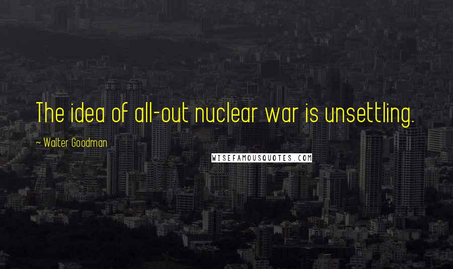 Walter Goodman quotes: The idea of all-out nuclear war is unsettling.