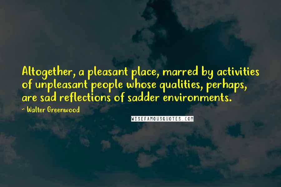 Walter Greenwood quotes: Altogether, a pleasant place, marred by activities of unpleasant people whose qualities, perhaps, are sad reflections of sadder environments.
