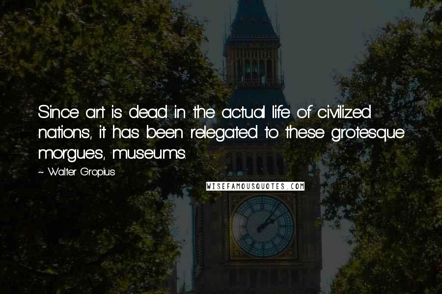 Walter Gropius quotes: Since art is dead in the actual life of civilized nations, it has been relegated to these grotesque morgues, museums.