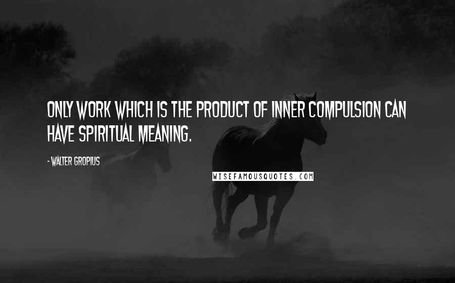 Walter Gropius quotes: Only work which is the product of inner compulsion can have spiritual meaning.