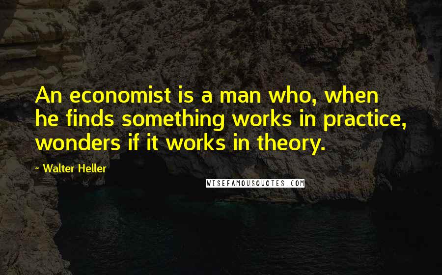 Walter Heller quotes: An economist is a man who, when he finds something works in practice, wonders if it works in theory.