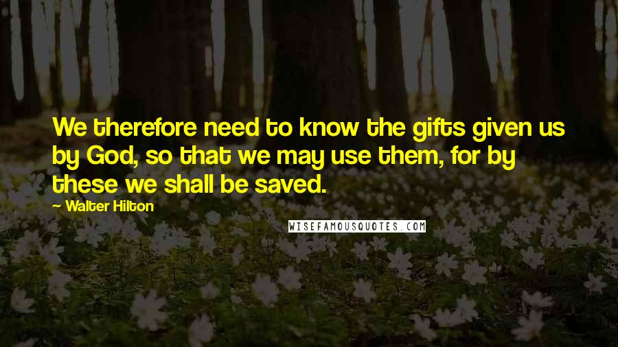 Walter Hilton quotes: We therefore need to know the gifts given us by God, so that we may use them, for by these we shall be saved.