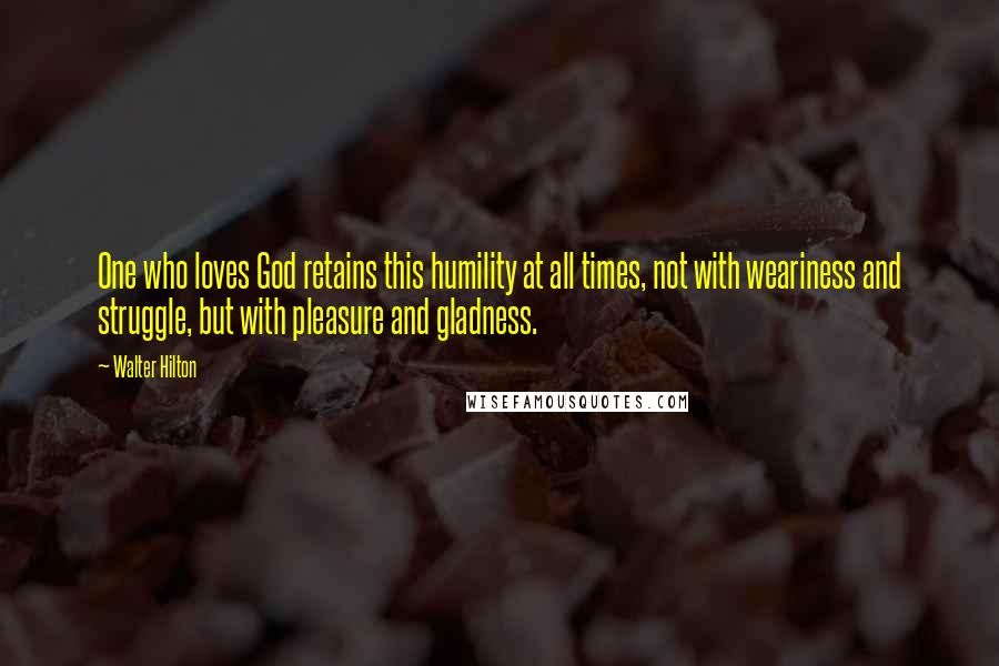 Walter Hilton quotes: One who loves God retains this humility at all times, not with weariness and struggle, but with pleasure and gladness.