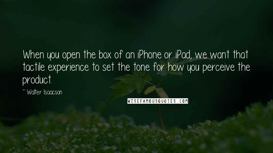 Walter Isaacson quotes: When you open the box of an iPhone or iPad, we want that tactile experience to set the tone for how you perceive the product.