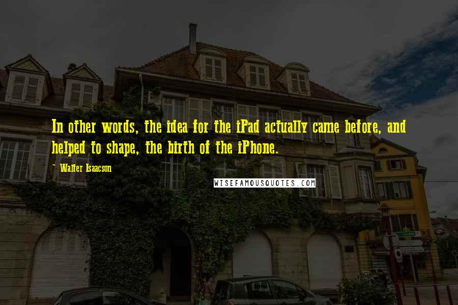 Walter Isaacson quotes: In other words, the idea for the iPad actually came before, and helped to shape, the birth of the iPhone.