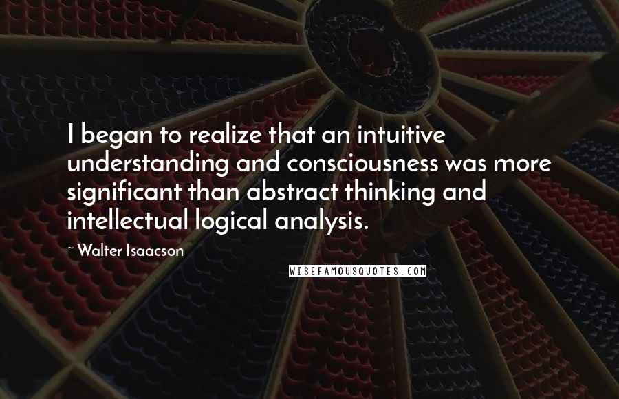 Walter Isaacson quotes: I began to realize that an intuitive understanding and consciousness was more significant than abstract thinking and intellectual logical analysis.