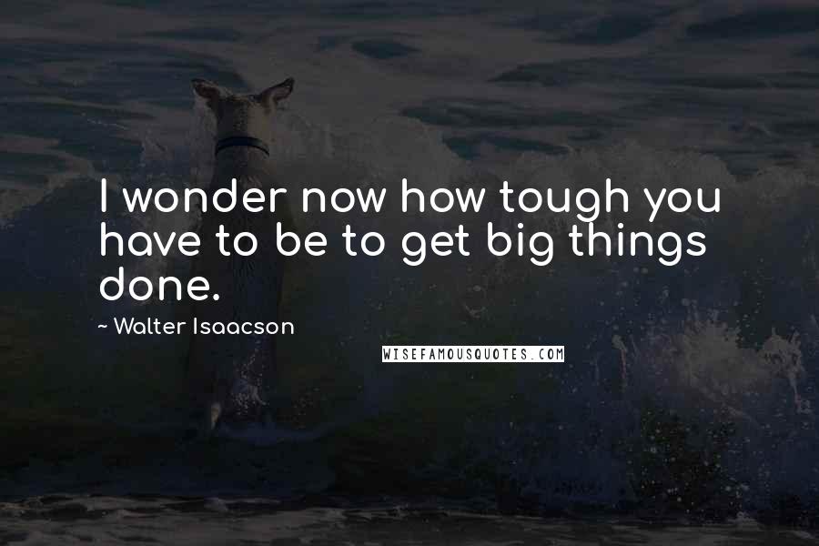 Walter Isaacson quotes: I wonder now how tough you have to be to get big things done.