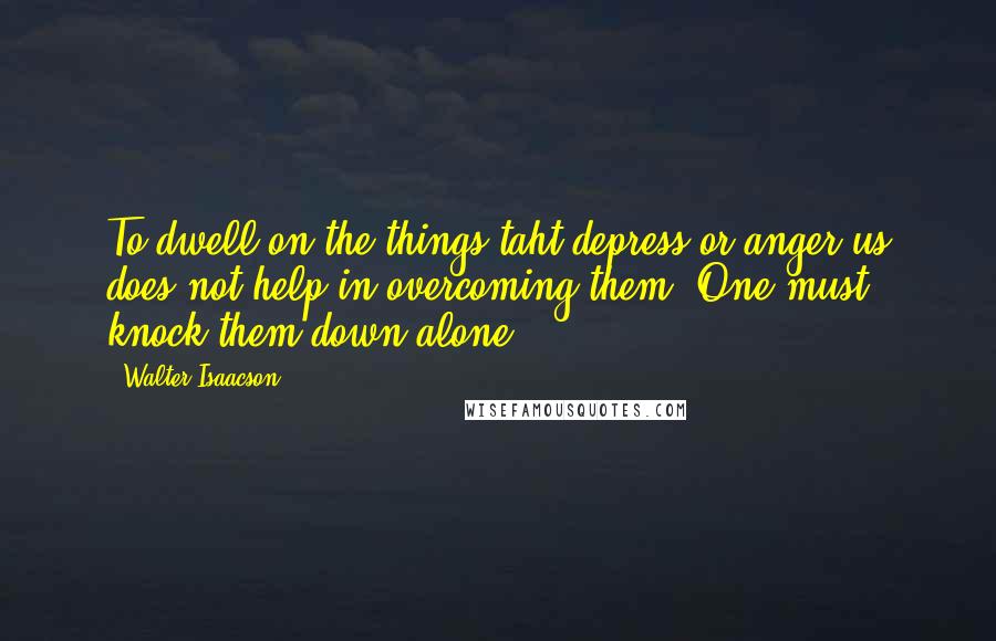 Walter Isaacson quotes: To dwell on the things taht depress or anger us does not help in overcoming them. One must knock them down alone.