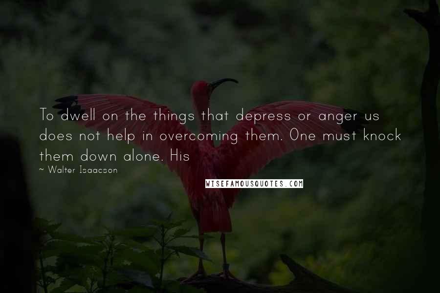 Walter Isaacson quotes: To dwell on the things that depress or anger us does not help in overcoming them. One must knock them down alone. His