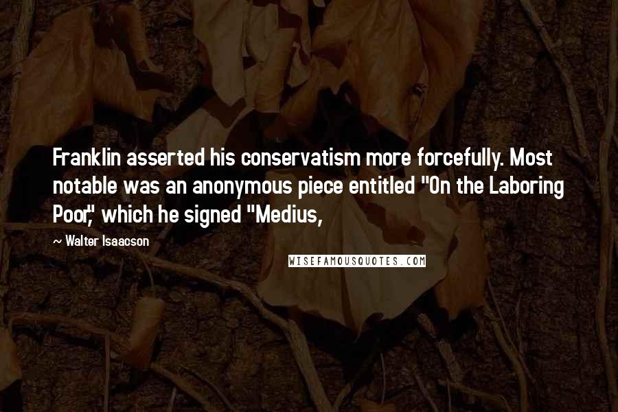 Walter Isaacson quotes: Franklin asserted his conservatism more forcefully. Most notable was an anonymous piece entitled "On the Laboring Poor," which he signed "Medius,