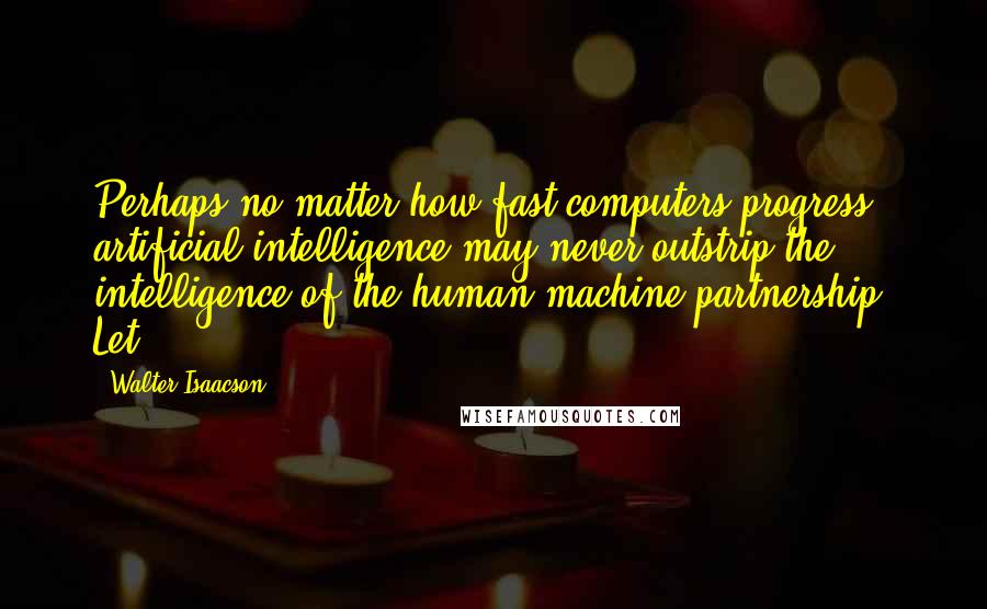 Walter Isaacson quotes: Perhaps no matter how fast computers progress, artificial intelligence may never outstrip the intelligence of the human-machine partnership. Let