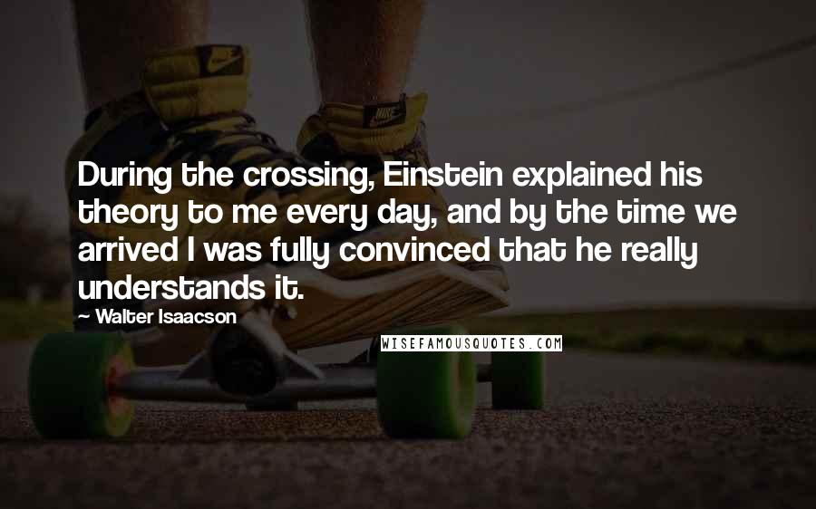 Walter Isaacson quotes: During the crossing, Einstein explained his theory to me every day, and by the time we arrived I was fully convinced that he really understands it.