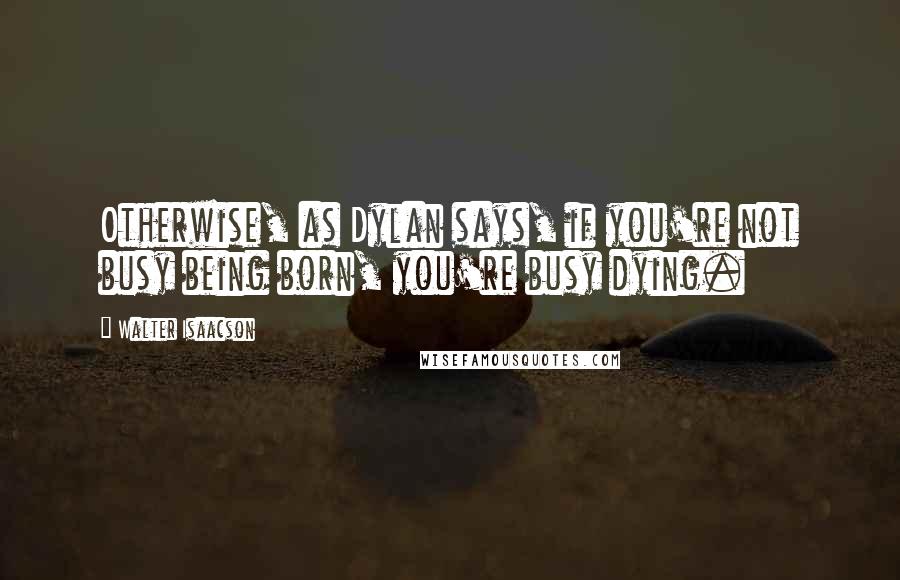 Walter Isaacson quotes: Otherwise, as Dylan says, if you're not busy being born, you're busy dying.