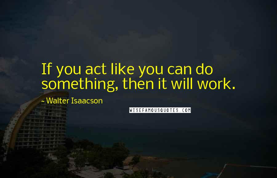 Walter Isaacson quotes: If you act like you can do something, then it will work.