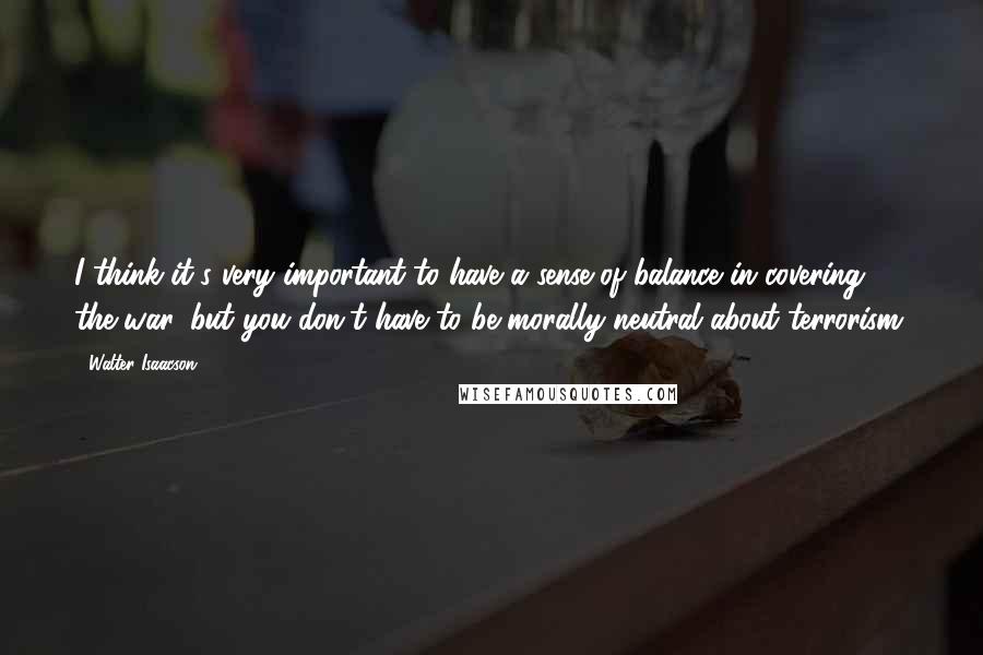 Walter Isaacson quotes: I think it's very important to have a sense of balance in covering the war, but you don't have to be morally neutral about terrorism.