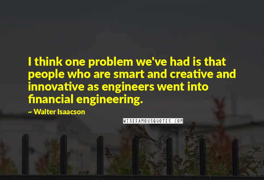 Walter Isaacson quotes: I think one problem we've had is that people who are smart and creative and innovative as engineers went into financial engineering.