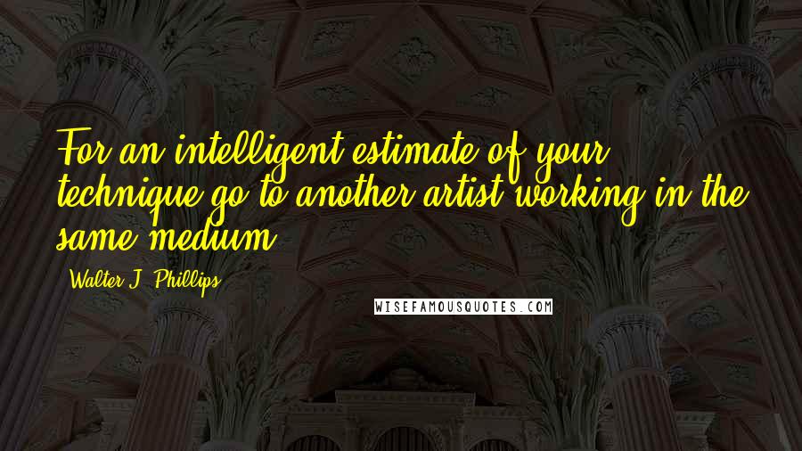 Walter J. Phillips quotes: For an intelligent estimate of your technique go to another artist working in the same medium.