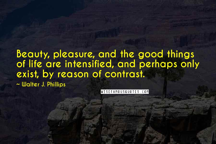 Walter J. Phillips quotes: Beauty, pleasure, and the good things of life are intensified, and perhaps only exist, by reason of contrast.