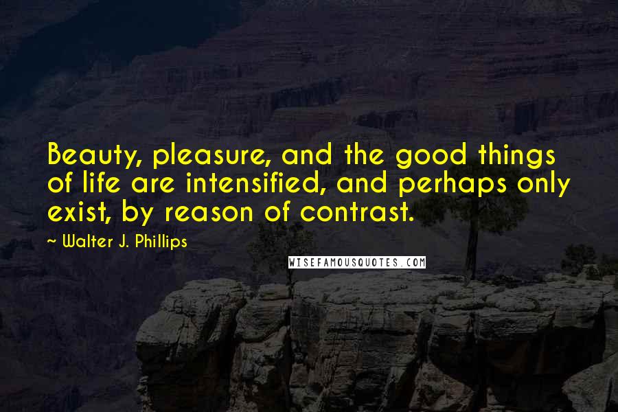 Walter J. Phillips quotes: Beauty, pleasure, and the good things of life are intensified, and perhaps only exist, by reason of contrast. Walter J. Phillips quotes: Beauty, pleasure, and the good things of life are intensified, and perhaps only exist, by reason of contrast.