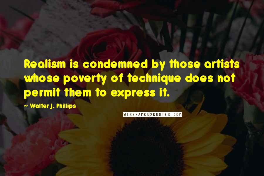 Walter J. Phillips quotes: Realism is condemned by those artists whose poverty of technique does not permit them to express it.