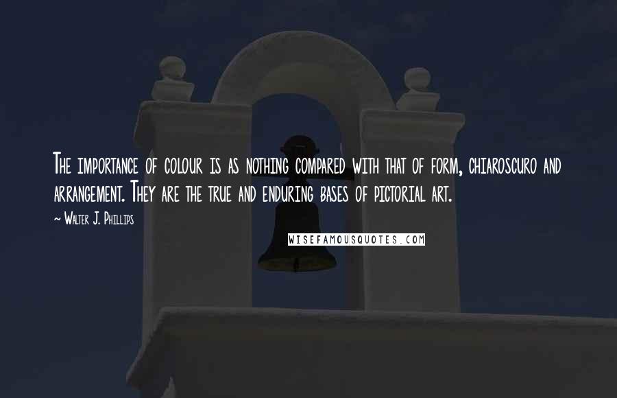 Walter J. Phillips quotes: The importance of colour is as nothing compared with that of form, chiaroscuro and arrangement. They are the true and enduring bases of pictorial art.