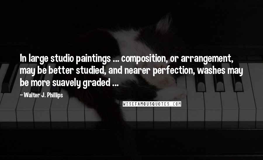 Walter J. Phillips quotes: In large studio paintings ... composition, or arrangement, may be better studied, and nearer perfection, washes may be more suavely graded ...