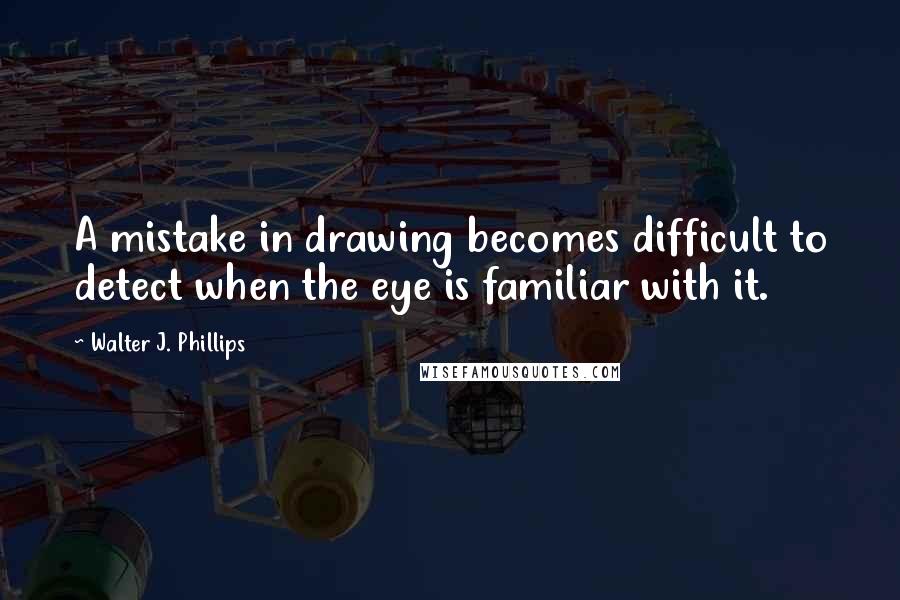 Walter J. Phillips quotes: A mistake in drawing becomes difficult to detect when the eye is familiar with it.