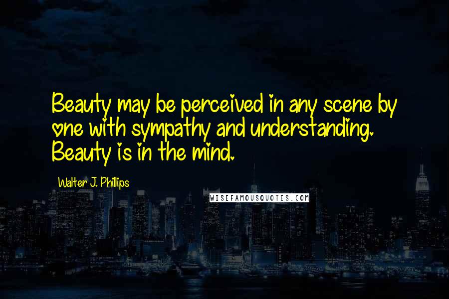 Walter J. Phillips quotes: Beauty may be perceived in any scene by one with sympathy and understanding. Beauty is in the mind.