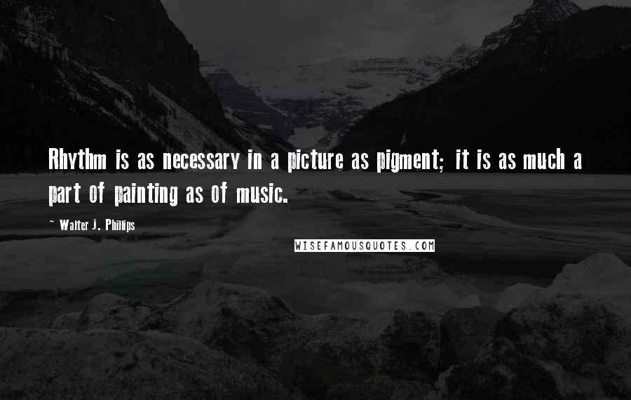 Walter J. Phillips quotes: Rhythm is as necessary in a picture as pigment; it is as much a part of painting as of music.