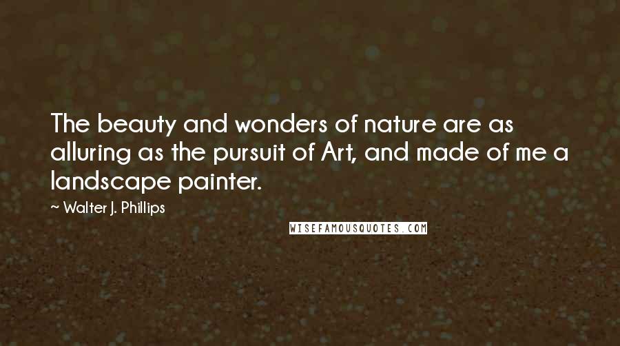 Walter J. Phillips quotes: The beauty and wonders of nature are as alluring as the pursuit of Art, and made of me a landscape painter. Walter J. Phillips quotes: The beauty and wonders of nature are as alluring as the pursuit of Art, and made of me a landscape painter.