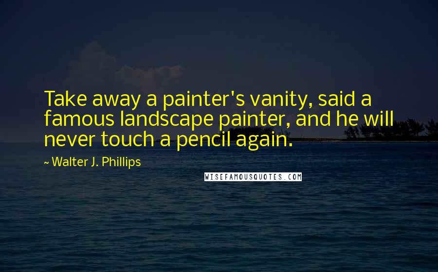 Walter J. Phillips quotes: Take away a painter's vanity, said a famous landscape painter, and he will never touch a pencil again. Walter J. Phillips quotes: Take away a painter's vanity, said a famous landscape painter, and he will never touch a pencil again.
