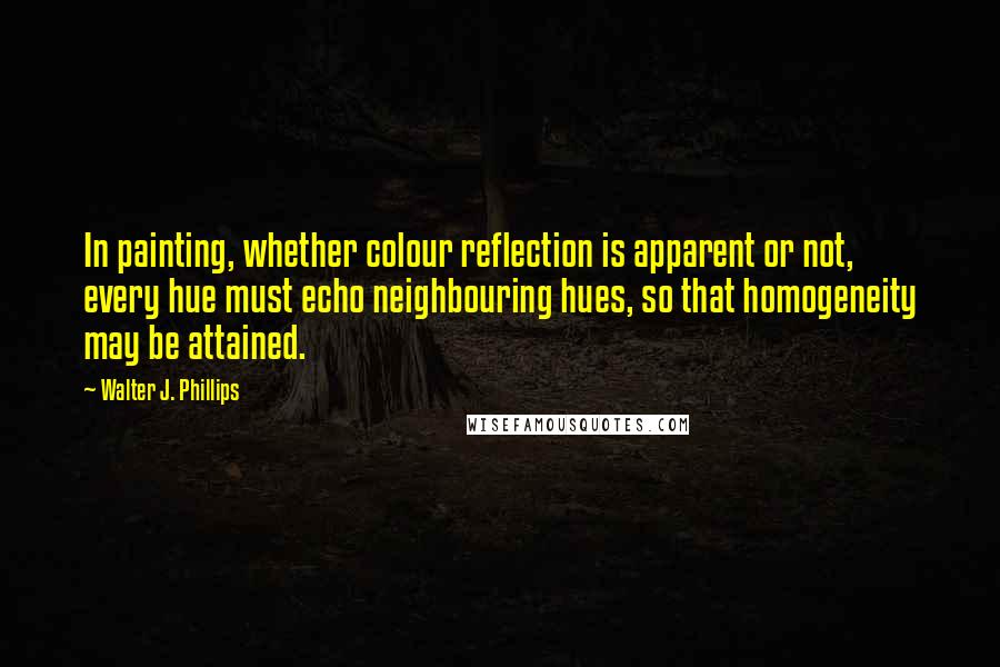 Walter J. Phillips quotes: In painting, whether colour reflection is apparent or not, every hue must echo neighbouring hues, so that homogeneity may be attained. Walter J. Phillips quotes: In painting, whether colour reflection is apparent or not, every hue must echo neighbouring hues, so that homogeneity may be attained.