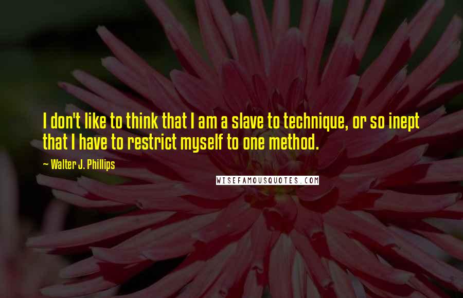Walter J. Phillips quotes: I don't like to think that I am a slave to technique, or so inept that I have to restrict myself to one method.