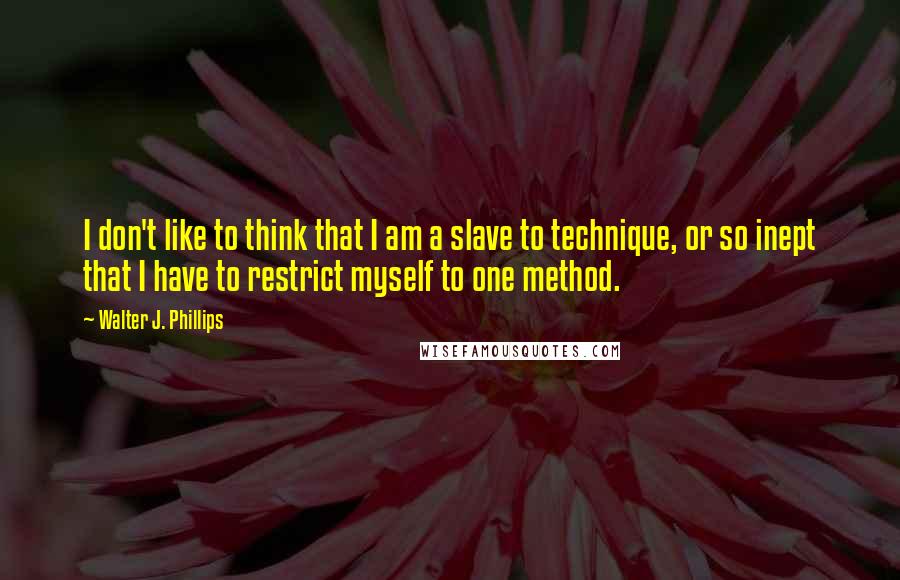 Walter J. Phillips quotes: I don't like to think that I am a slave to technique, or so inept that I have to restrict myself to one method. Walter J. Phillips quotes: I don't like to think that I am a slave to technique, or so inept that I have to restrict myself to one method.