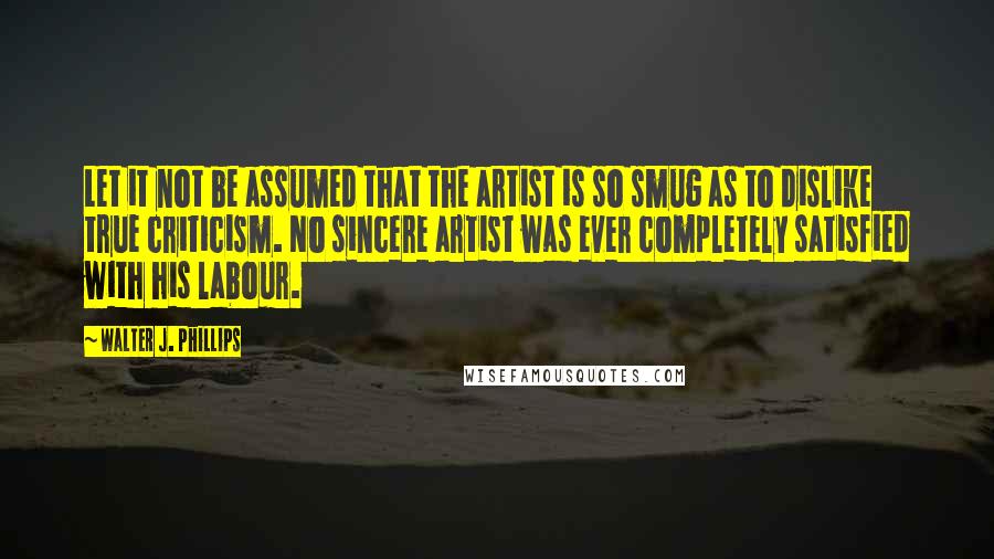 Walter J. Phillips quotes: Let it not be assumed that the artist is so smug as to dislike true criticism. No sincere artist was ever completely satisfied with his labour. Walter J. Phillips quotes: Let it not be assumed that the artist is so smug as to dislike true criticism. No sincere artist was ever completely satisfied with his labour.