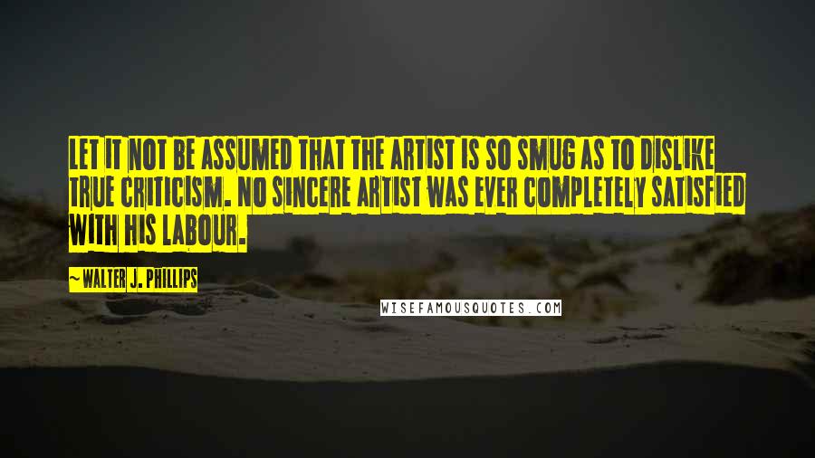 Walter J. Phillips quotes: Let it not be assumed that the artist is so smug as to dislike true criticism. No sincere artist was ever completely satisfied with his labour.