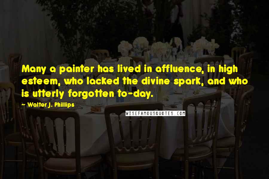 Walter J. Phillips quotes: Many a painter has lived in affluence, in high esteem, who lacked the divine spark, and who is utterly forgotten to-day. Walter J. Phillips quotes: Many a painter has lived in affluence, in high esteem, who lacked the divine spark, and who is utterly forgotten to-day.