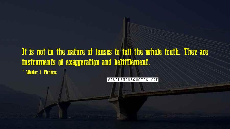 Walter J. Phillips quotes: It is not in the nature of lenses to tell the whole truth. They are instruments of exaggeration and belittlement. Walter J. Phillips quotes: It is not in the nature of lenses to tell the whole truth. They are instruments of exaggeration and belittlement.
