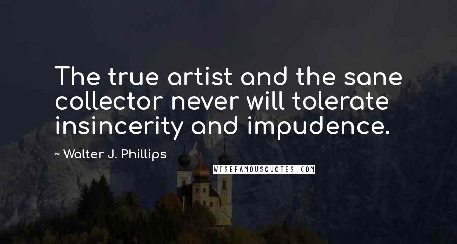 Walter J. Phillips quotes: The true artist and the sane collector never will tolerate insincerity and impudence.