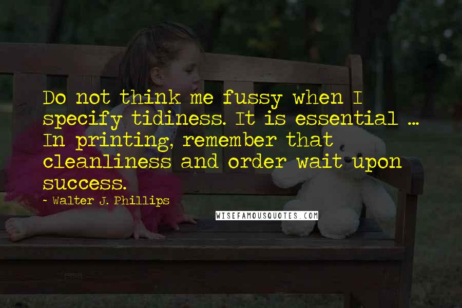 Walter J. Phillips quotes: Do not think me fussy when I specify tidiness. It is essential ... In printing, remember that cleanliness and order wait upon success.