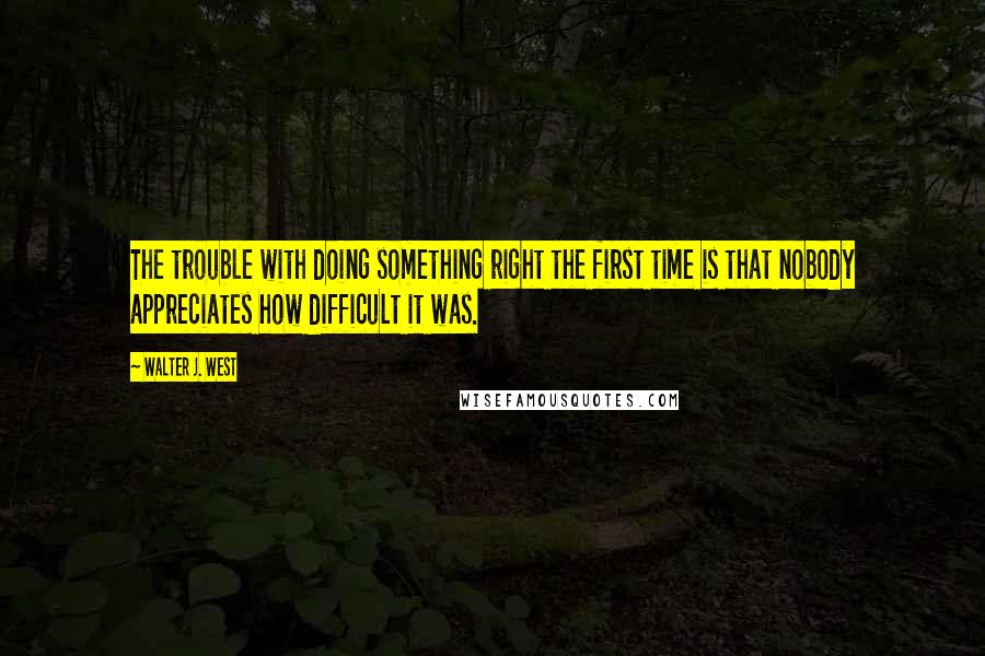 Walter J. West quotes: The trouble with doing something right the first time is that nobody appreciates how difficult it was. Walter J. West quotes: The trouble with doing something right the first time is that nobody appreciates how difficult it was.