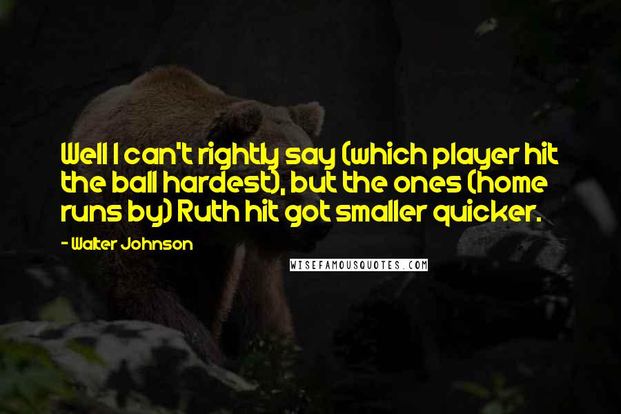 Walter Johnson quotes: Well I can't rightly say (which player hit the ball hardest), but the ones (home runs by) Ruth hit got smaller quicker.