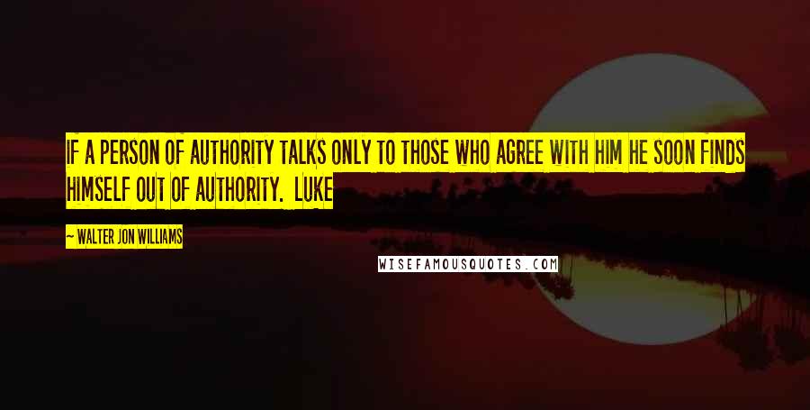 Walter Jon Williams quotes: if a person of authority talks only to those who agree with him he soon finds himself out of authority. Luke