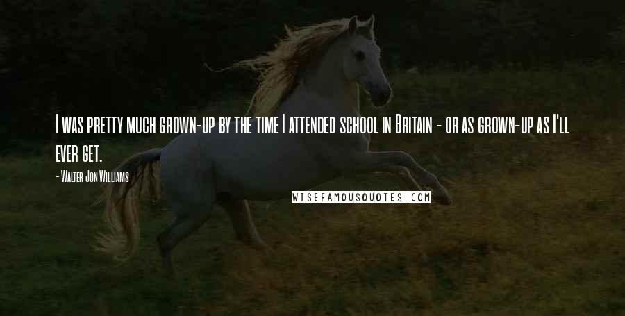 Walter Jon Williams quotes: I was pretty much grown-up by the time I attended school in Britain - or as grown-up as I'll ever get.