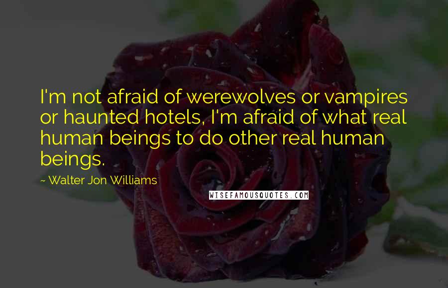 Walter Jon Williams quotes: I'm not afraid of werewolves or vampires or haunted hotels, I'm afraid of what real human beings to do other real human beings.