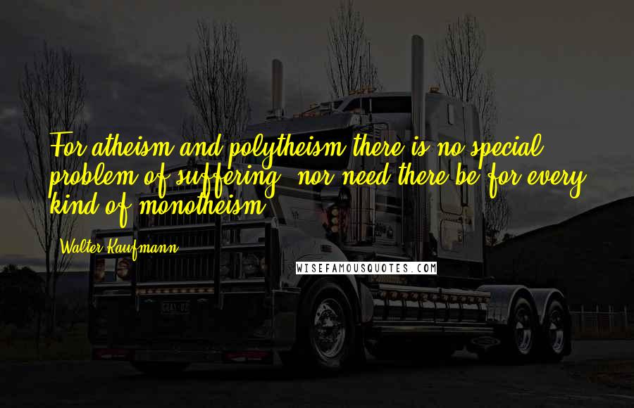 Walter Kaufmann quotes: For atheism and polytheism there is no special problem of suffering, nor need there be for every kind of monotheism.