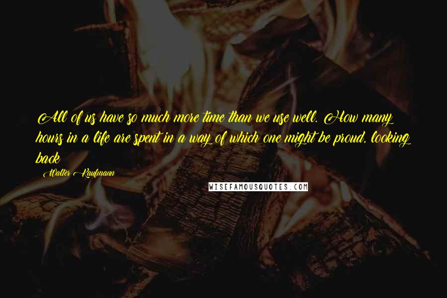 Walter Kaufmann quotes: All of us have so much more time than we use well. How many hours in a life are spent in a way of which one might be proud, looking