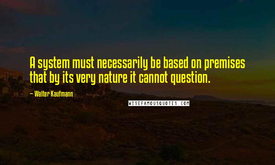 Walter Kaufmann quotes: A system must necessarily be based on premises that by its very nature it cannot question.