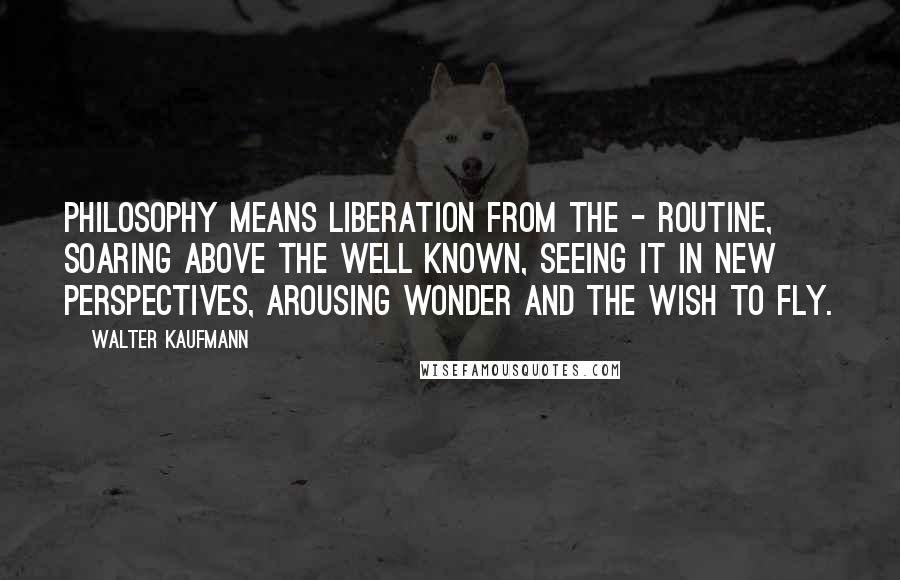 Walter Kaufmann quotes: Philosophy means liberation from the - routine, soaring above the well known, seeing it in new perspectives, arousing wonder and the wish to fly.